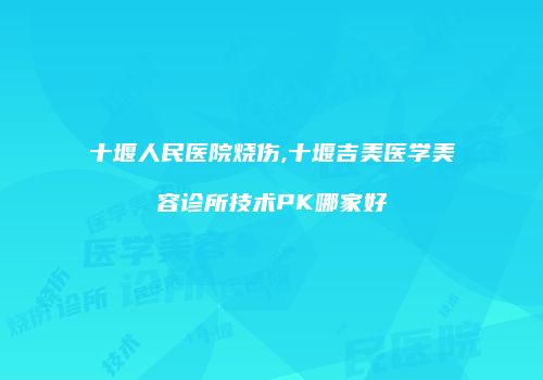 十堰人民医院烧伤,十堰吉美医学美容诊所技术PK哪家好