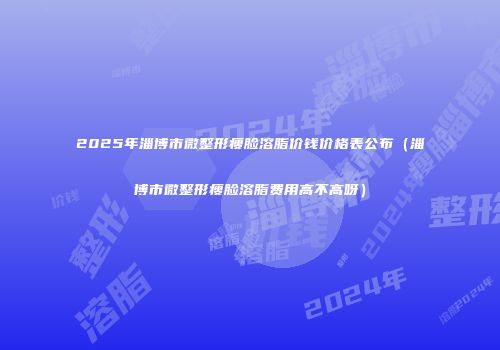 2025年淄博市微整形瘦脸溶脂价钱价格表公布（淄博市微整形瘦脸溶脂费用高不高呀）
