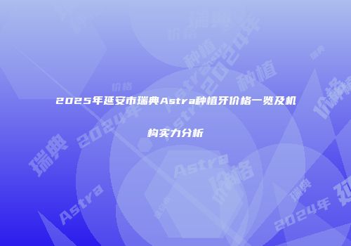 2025年延安市瑞典Astra种植牙价格一览及机构实力分析