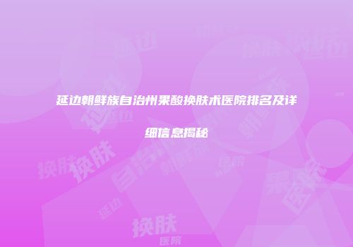 延边朝鲜族自治州果酸换肤术医院排名及详细信息揭秘