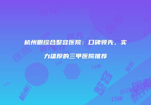 杭州眼综合整容医院：口碑领先，实力雄厚的三甲医院推荐