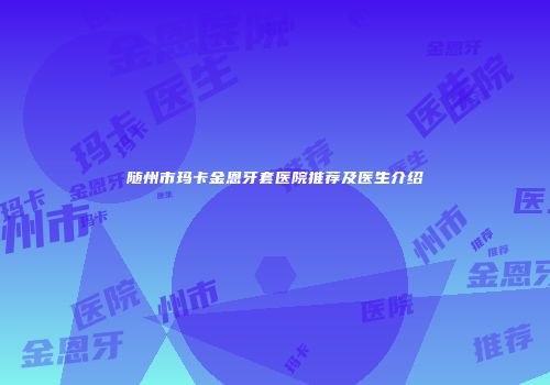 随州市玛卡金恩牙套医院推荐及医生介绍