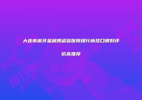 大连市前牙金属烤瓷冠医院排行榜及口碑好评价高推荐