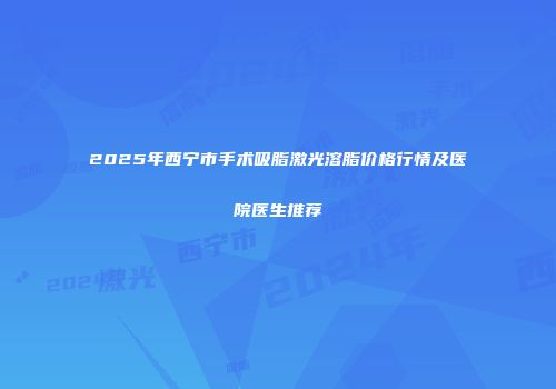 2025年西宁市手术吸脂激光溶脂价格行情及医院医生推荐