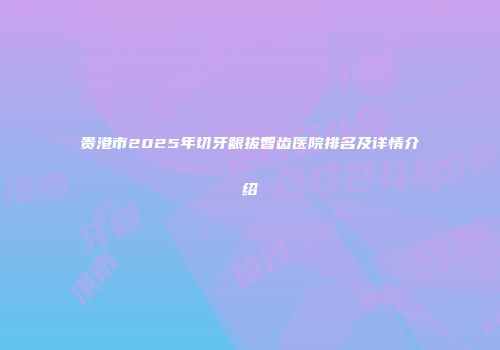 贵港市2025年切牙龈拔智齿医院排名及详情介绍