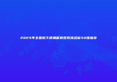 2025年全国脸下颌角截骨医院排名前50强推荐