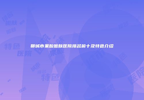 聊城市果酸嫩肤医院排名前十及特色介绍