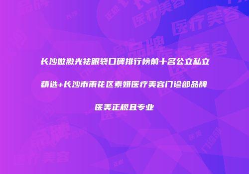 长沙做激光祛眼袋口碑排行榜前十名公立私立精选+长沙市雨花区素妍医疗美容门诊部品牌医美正规且专业