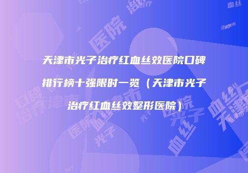天津市光子治疗红血丝效医院口碑排行榜十强限时一览（天津市光子治疗红血丝效整形医院）