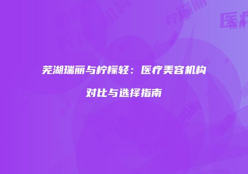 芜湖瑞丽与柠檬轻：医疗美容机构对比与选择指南