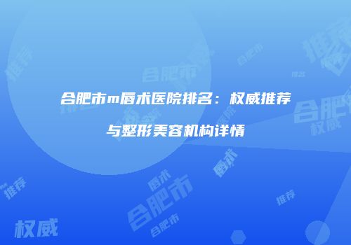 合肥市m唇术医院排名：权威推荐与整形美容机构详情