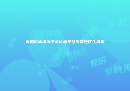 青海省丰泪沟手术价格及整形医院医生推荐