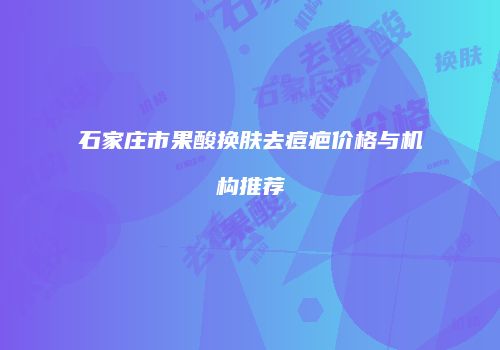 石家庄市果酸换肤去痘疤价格与机构推荐