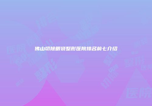 佛山切除眼袋整形医院排名前七介绍