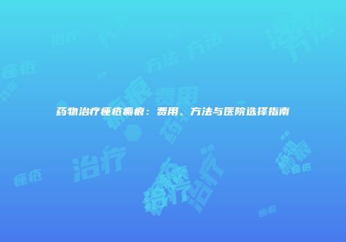 药物治疗痤疮瘢痕：费用、方法与医院选择指南