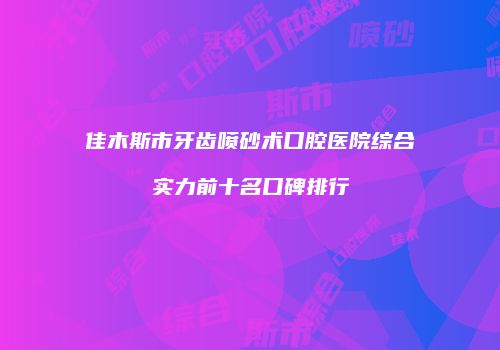佳木斯市牙齿喷砂术口腔医院综合实力前十名口碑排行