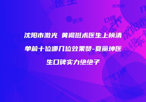 沈阳市激光袪黄褐斑术医生上榜清单前十位哪几位效果赞-夏丽坤医生口碑实力绝绝子