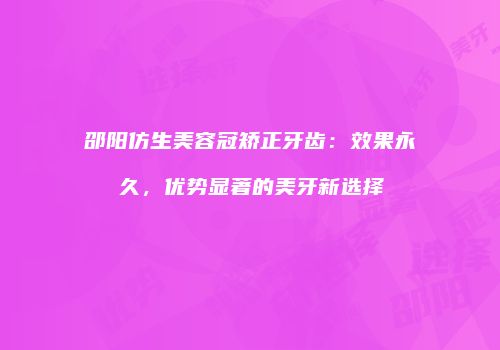 邵阳仿生美容冠矫正牙齿：效果永久，优势显著的美牙新选择