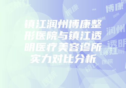 镇江润州博康整形医院与镇江透明医疗美容诊所实力对比分析