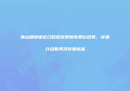 佛山顺德德伦口腔医院更新收费价目表，详细介绍服务及收费标准