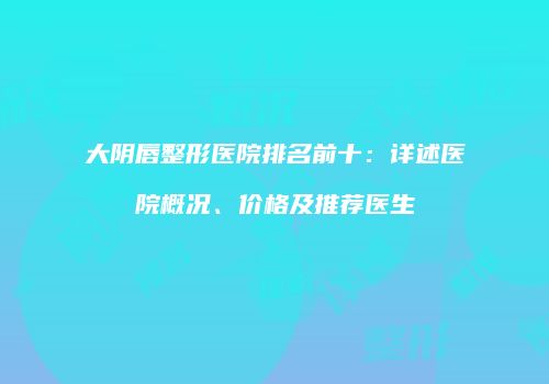 大阴唇整形医院排名前十：详述医院概况、价格及推荐医生
