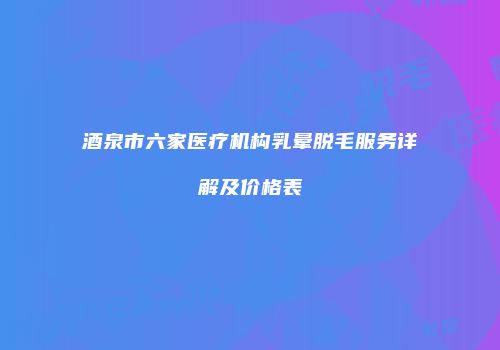 酒泉市六家医疗机构乳晕脱毛服务详解及价格表