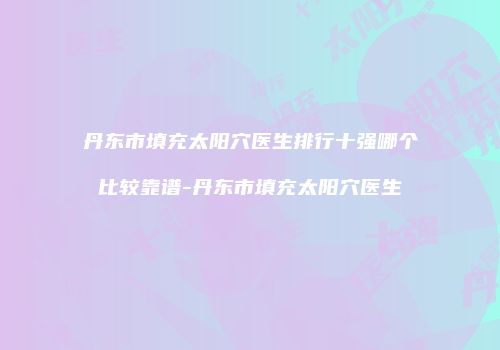 丹东市填充太阳穴医生排行十强哪个比较靠谱-丹东市填充太阳穴医生