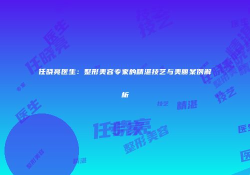 任晓亮医生：整形美容专家的精湛技艺与美丽案例解析