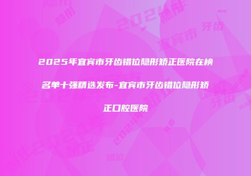 2025年宜宾市牙齿错位隐形矫正医院在榜名单十强精选发布-宜宾市牙齿错位隐形矫正口腔医院