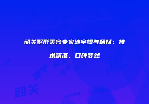 韶关整形美容专家池宇峰与杨斌：技术精湛，口碑斐然