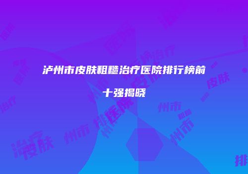 泸州市皮肤粗糙治疗医院排行榜前十强揭晓
