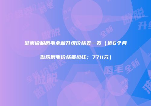淮南做脱唇毛全新升级价格表一览（近6个月做脱唇毛价格多少钱：7711元）