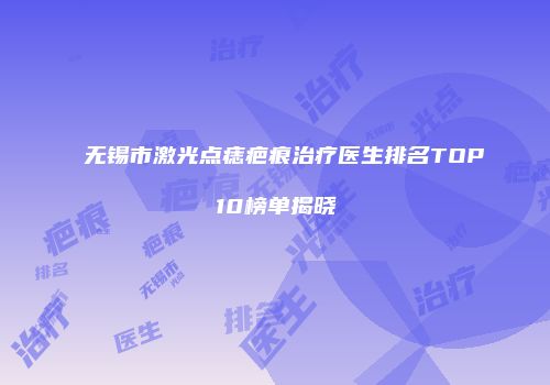 无锡市激光点痣疤痕治疗医生排名TOP10榜单揭晓