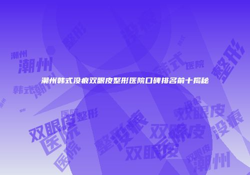 潮州韩式没痕双眼皮整形医院口碑排名前十揭秘