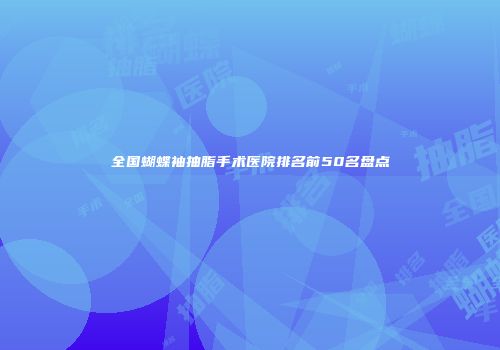 全国蝴蝶袖抽脂手术医院排名前50名盘点