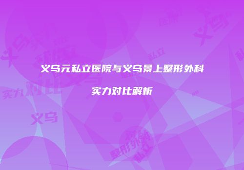 义乌元私立医院与义乌景上整形外科实力对比解析