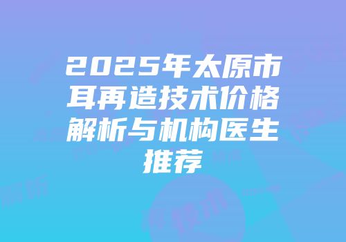 2025年太原市耳再造技术价格解析与机构医生推荐