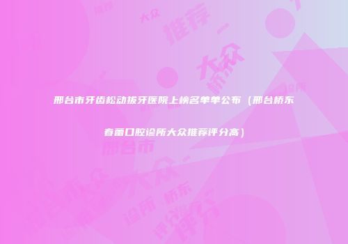 邢台市牙齿松动拔牙医院上榜名单单公布（邢台桥东春蕾口腔诊所大众推荐评分高）