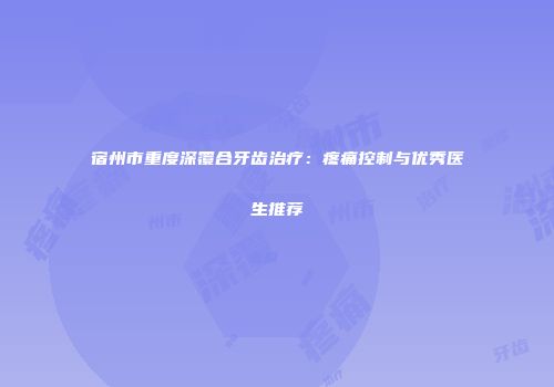 宿州市重度深覆合牙齿治疗：疼痛控制与优秀医生推荐