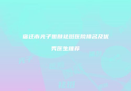 宿迁市光子嫩肤祛斑医院排名及优秀医生推荐