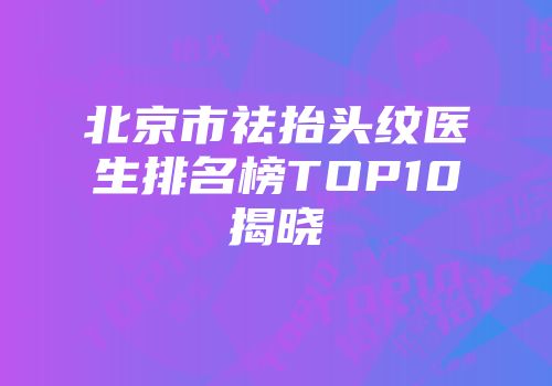 北京市祛抬头纹医生排名榜TOP10揭晓