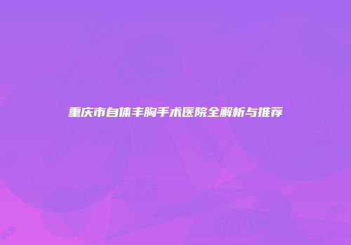重庆市自体丰胸手术医院全解析与推荐