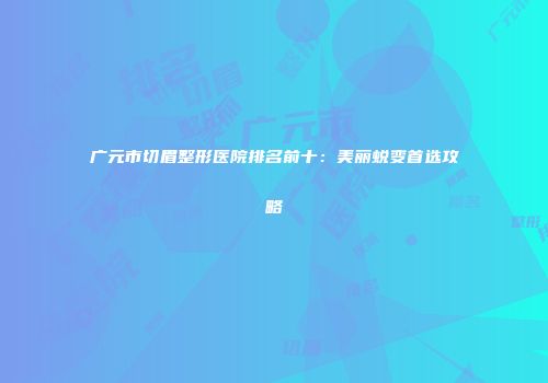 广元市切眉整形医院排名前十：美丽蜕变首选攻略
