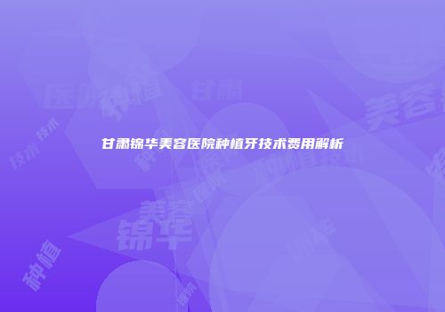 甘肃锦华美容医院种植牙技术费用解析