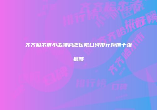 齐齐哈尔市小蛮腰减肥医院口碑排行榜前十强揭晓