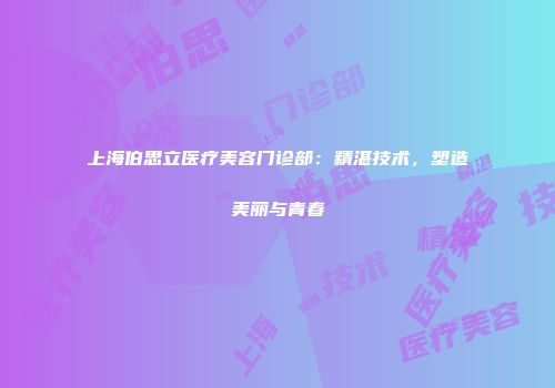 上海伯思立医疗美容门诊部：精湛技术，塑造美丽与青春