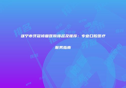 遂宁市牙冠修复医院排名及推荐：专业口腔医疗服务指南