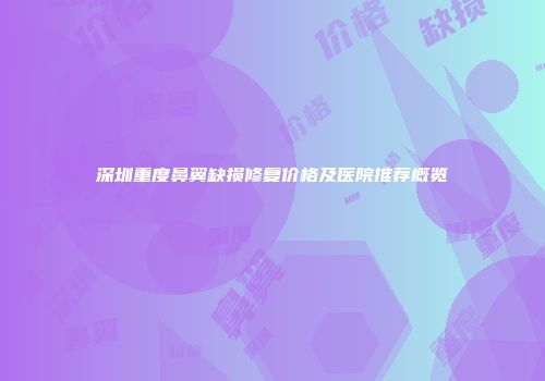深圳重度鼻翼缺损修复价格及医院推荐概览