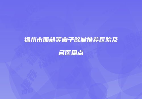 福州市面部等离子除皱推荐医院及名医盘点