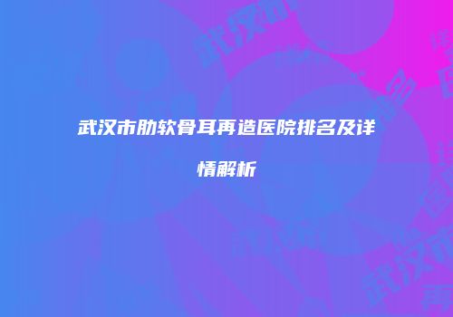 武汉市肋软骨耳再造医院排名及详情解析